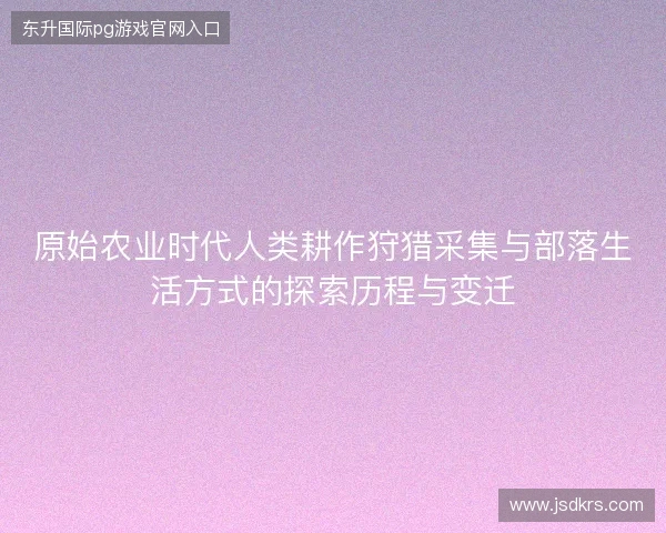 原始农业时代人类耕作狩猎采集与部落生活方式的探索历程与变迁 原始农业时代人类耕作狩猎采集与部落生活方式的探索历程与变迁